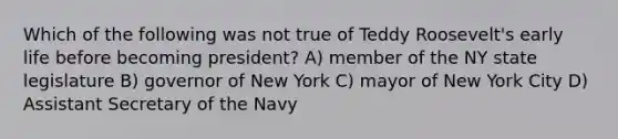 Which of the following was not true of Teddy Roosevelt's early life before becoming president? A) member of the NY state legislature B) governor of New York C) mayor of New York City D) Assistant Secretary of the Navy