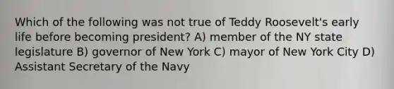 Which of the following was not true of Teddy Roosevelt's early life before becoming president? A) member of the NY state legislature B) governor of New York C) mayor of New York City D) Assistant Secretary of the Navy