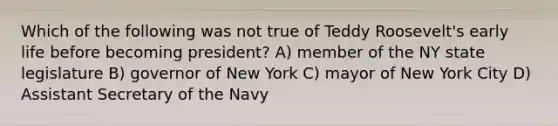 Which of the following was not true of Teddy Roosevelt's early life before becoming president? A) member of the NY state legislature B) governor of New York C) mayor of New York City D) Assistant Secretary of the Navy