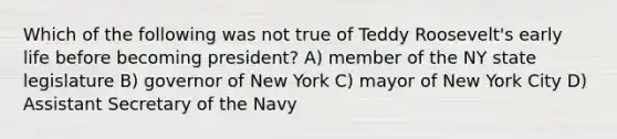 Which of the following was not true of Teddy Roosevelt's early life before becoming president? A) member of the NY state legislature B) governor of New York C) mayor of New York City D) Assistant Secretary of the Navy