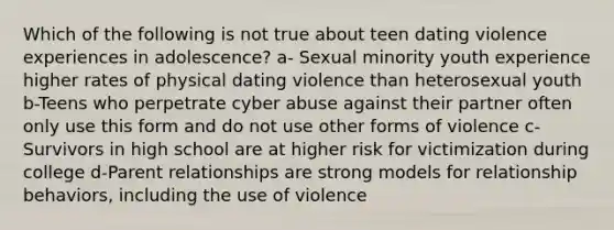 Which of the following is not true about teen dating violence experiences in adolescence? a- Sexual minority youth experience higher rates of physical dating violence than heterosexual youth b-Teens who perpetrate cyber abuse against their partner often only use this form and do not use other forms of violence c- Survivors in high school are at higher risk for victimization during college d-Parent relationships are strong models for relationship behaviors, including the use of violence