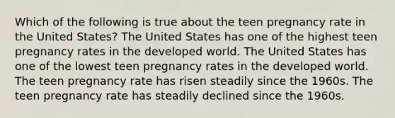 Which of the following is true about the teen pregnancy rate in the United States? The United States has one of the highest teen pregnancy rates in the developed world. The United States has one of the lowest teen pregnancy rates in the developed world. The teen pregnancy rate has risen steadily since the 1960s. The teen pregnancy rate has steadily declined since the 1960s.