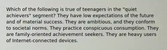 Which of the following is true of teenagers in the "quiet achievers" segment? They have low expectations of the future and of material success. They are ambitious, and they conform to societal norms. They practice conspicuous consumption. They are family-oriented achievement seekers. They are heavy users of Internet-connected devices.