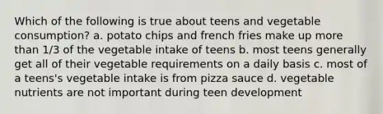 Which of the following is true about teens and vegetable consumption? a. potato chips and french fries make up more than 1/3 of the vegetable intake of teens b. most teens generally get all of their vegetable requirements on a daily basis c. most of a teens's vegetable intake is from pizza sauce d. vegetable nutrients are not important during teen development