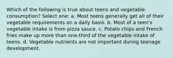 Which of the following is true about teens and vegetable consumption? Select one: a. Most teens generally get all of their vegetable requirements on a daily basis. b. Most of a teen's vegetable intake is from pizza sauce. c. Potato chips and French fries make up more than one-third of the vegetable intake of teens. d. Vegetable nutrients are not important during teenage development.