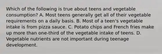 Which of the following is true about teens and vegetable consumption? A. Most teens generally get all of their vegetable requirements on a daily basis. B. Most of a teen's vegetable intake is from pizza sauce. C. Potato chips and French fries make up more than one‐third of the vegetable intake of teens. D. Vegetable nutrients are not important during teenage development.