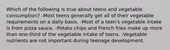 Which of the following is true about teens and vegetable consumption? -Most teens generally get all of their vegetable requirements on a daily basis. -Most of a teen's vegetable intake is from pizza sauce. -Potato chips and French fries make up more than one-third of the vegetable intake of teens. -Vegetable nutrients are not important during teenage development.