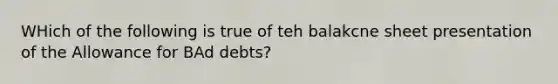 WHich of the following is true of teh balakcne sheet presentation of the Allowance for BAd debts?