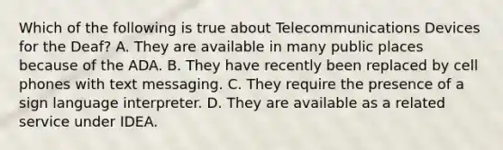 Which of the following is true about Telecommunications Devices for the Deaf? A. They are available in many public places because of the ADA. B. They have recently been replaced by cell phones with text messaging. C. They require the presence of a sign language interpreter. D. They are available as a related service under IDEA.