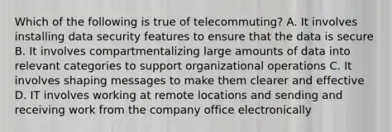 Which of the following is true of telecommuting? A. It involves installing data security features to ensure that the data is secure B. It involves compartmentalizing large amounts of data into relevant categories to support organizational operations C. It involves shaping messages to make them clearer and effective D. IT involves working at remote locations and sending and receiving work from the company office electronically