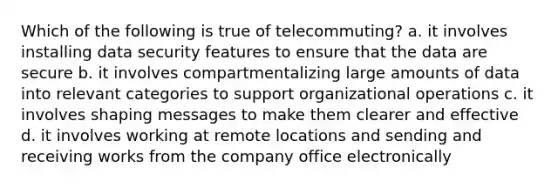 Which of the following is true of telecommuting? a. it involves installing data security features to ensure that the data are secure b. it involves compartmentalizing large amounts of data into relevant categories to support organizational operations c. it involves shaping messages to make them clearer and effective d. it involves working at remote locations and sending and receiving works from the company office electronically