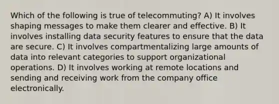 Which of the following is true of telecommuting? A) It involves shaping messages to make them clearer and effective. B) It involves installing data security features to ensure that the data are secure. C) It involves compartmentalizing large amounts of data into relevant categories to support organizational operations. D) It involves working at remote locations and sending and receiving work from the company office electronically.