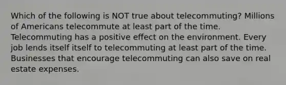 Which of the following is NOT true about telecommuting? Millions of Americans telecommute at least part of the time. Telecommuting has a positive effect on the environment. Every job lends itself itself to telecommuting at least part of the time. Businesses that encourage telecommuting can also save on real estate expenses.