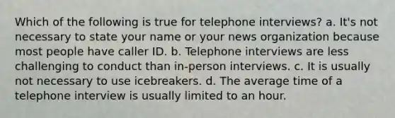 Which of the following is true for telephone interviews? a. It's not necessary to state your name or your news organization because most people have caller ID. b. Telephone interviews are less challenging to conduct than in-person interviews. c. It is usually not necessary to use icebreakers. d. The average time of a telephone interview is usually limited to an hour.