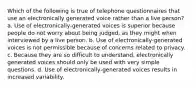 Which of the following is true of telephone questionnaires that use an electronically generated voice rather than a live person? a. Use of electronically-generated voices is superior because people do not worry about being judged, as they might when interviewed by a live person. b. Use of electronically-generated voices is not permissible because of concerns related to privacy. c. Because they are so difficult to understand, electronically generated voices should only be used with very simple questions. d. Use of electronically-generated voices results in increased variability.