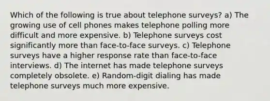 Which of the following is true about telephone surveys? a) The growing use of cell phones makes telephone polling more difficult and more expensive. b) Telephone surveys cost significantly more than face-to-face surveys. c) Telephone surveys have a higher response rate than face-to-face interviews. d) The internet has made telephone surveys completely obsolete. e) Random-digit dialing has made telephone surveys much more expensive.