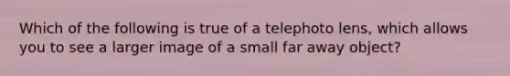 Which of the following is true of a telephoto lens, which allows you to see a larger image of a small far away object?