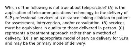 Which of the following is not true about telepractice? (A) is the application of telecommunications technology to the delivery of SLP professional services at a distance linking clinician to patient for assessment, intervention, and/or consultation. (B) services must be equivalent in quality to those delivered in person. (C) represents a treatment approach rather than a method of delivery. (D) is an appropriate model of service delivery for SLPs and may be the primary mode of delivery.