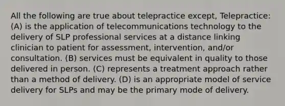 All the following are true about telepractice except, Telepractice: (A) is the application of telecommunications technology to the delivery of SLP professional services at a distance linking clinician to patient for assessment, intervention, and/or consultation. (B) services must be equivalent in quality to those delivered in person. (C) represents a treatment approach rather than a method of delivery. (D) is an appropriate model of service delivery for SLPs and may be the primary mode of delivery.