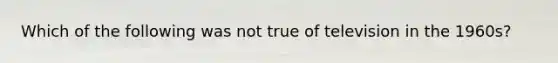 Which of the following was not true of television in the 1960s?