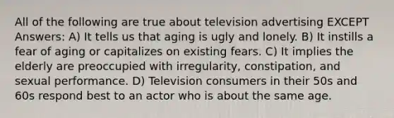 All of the following are true about television advertising EXCEPT Answers: A) It tells us that aging is ugly and lonely. B) It instills a fear of aging or capitalizes on existing fears. C) It implies the elderly are preoccupied with irregularity, constipation, and sexual performance. D) Television consumers in their 50s and 60s respond best to an actor who is about the same age.