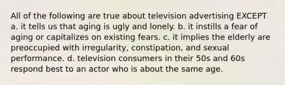 All of the following are true about television advertising EXCEPT a. it tells us that aging is ugly and lonely. b. it instills a fear of aging or capitalizes on existing fears. c. it implies the elderly are preoccupied with irregularity, constipation, and sexual performance. d. television consumers in their 50s and 60s respond best to an actor who is about the same age.