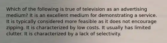 Which of the following is true of television as an advertising medium? It is an excellent medium for demonstrating a service. It is typically considered more feasible as it does not encourage zipping. It is characterized by low costs. It usually has limited clutter. It is characterized by a lack of selectivity.