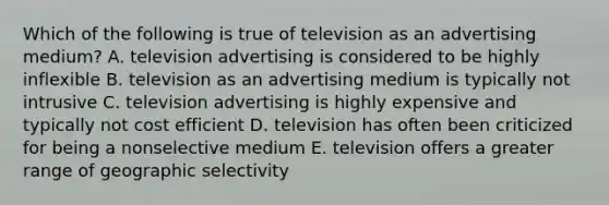 Which of the following is true of television as an advertising medium? A. television advertising is considered to be highly inflexible B. television as an advertising medium is typically not intrusive C. television advertising is highly expensive and typically not cost efficient D. television has often been criticized for being a nonselective medium E. television offers a greater range of geographic selectivity