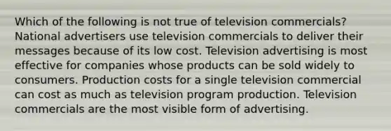 Which of the following is not true of television commercials? National advertisers use television commercials to deliver their messages because of its low cost. Television advertising is most effective for companies whose products can be sold widely to consumers. Production costs for a single television commercial can cost as much as television program production. Television commercials are the most visible form of advertising.