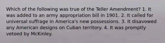 Which of the following was true of the Teller Amendment? 1. It was added to an army appropriation bill in 1901. 2. It called for universal suffrage in America's new possessions. 3. It disavowed any American designs on Cuban territory. 4. It was promptly vetoed by McKinley.