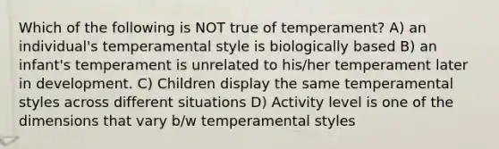 Which of the following is NOT true of temperament? A) an individual's temperamental style is biologically based B) an infant's temperament is unrelated to his/her temperament later in development. C) Children display the same temperamental styles across different situations D) Activity level is one of the dimensions that vary b/w temperamental styles