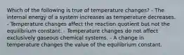 Which of the following is true of temperature changes? - The internal energy of a system increases as temperature decreases. - Temperature changes affect the reaction quotient but not the equilibrium constant. - Temperature changes do not affect exclusively gaseous chemical systems. - A change in temperature changes the value of the equilibrium constant.