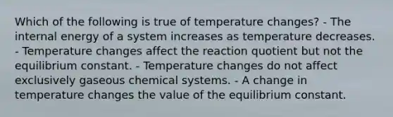 Which of the following is true of temperature changes? - The internal energy of a system increases as temperature decreases. - Temperature changes affect the reaction quotient but not the equilibrium constant. - Temperature changes do not affect exclusively gaseous chemical systems. - A change in temperature changes the value of the equilibrium constant.