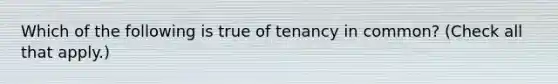 Which of the following is true of tenancy in common? (Check all that apply.)