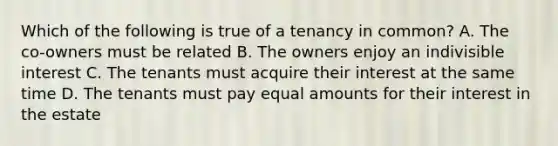 Which of the following is true of a tenancy in common? A. The co-owners must be related B. The owners enjoy an indivisible interest C. The tenants must acquire their interest at the same time D. The tenants must pay equal amounts for their interest in the estate