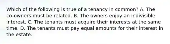 Which of the following is true of a tenancy in common? A. The co-owners must be related. B. The owners enjoy an indivisible interest. C. The tenants must acquire their interests at the same time. D. The tenants must pay equal amounts for their interest in the estate.