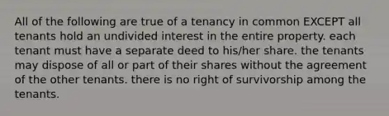 All of the following are true of a tenancy in common EXCEPT all tenants hold an undivided interest in the entire property. each tenant must have a separate deed to his/her share. the tenants may dispose of all or part of their shares without the agreement of the other tenants. there is no right of survivorship among the tenants.