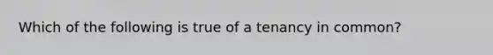 Which of the following is true of a tenancy in common?