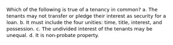 Which of the following is true of a tenancy in common? a. The tenants may not transfer or pledge their interest as security for a loan. b. It must include the four unities: time, title, interest, and possession. c. The undivided interest of the tenants may be unequal. d. It is non-probate property.