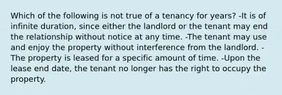 Which of the following is not true of a tenancy for years? -It is of infinite duration, since either the landlord or the tenant may end the relationship without notice at any time. -The tenant may use and enjoy the property without interference from the landlord. -The property is leased for a specific amount of time. -Upon the lease end date, the tenant no longer has the right to occupy the property.