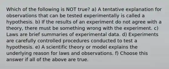 Which of the following is NOT true? a) A tentative explanation for observations that can be tested experimentally is called a hypothesis. b) If the results of an experiment do not agree with a theory, there must be something wrong with the experiment. c) Laws are brief summaries of experimental data. d) Experiments are carefully controlled procedures conducted to test a hypothesis. e) A scientific theory or model explains the underlying reason for laws and observations. f) Choose this answer if all of the above are true.