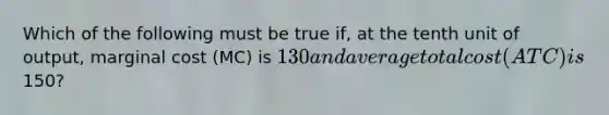 Which of the following must be true if, at the tenth unit of output, marginal cost (MC) is 130 and average total cost (ATC) is150?