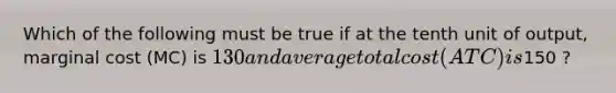 Which of the following must be true if at the tenth unit of output, marginal cost (MC) is 130 and average total cost (ATC) is150 ?