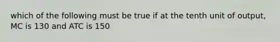 which of the following must be true if at the tenth unit of output, MC is 130 and ATC is 150