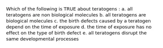 Which of the following is TRUE about teratogens : a. all teratogens are non biological molecules b. all teratogens are biological molecules c. the birth defects caused by a teratogen depend on the time of exposure d. the time of exposure has no effect on the type of birth defect e. all teratogens disrupt the same developmental processes