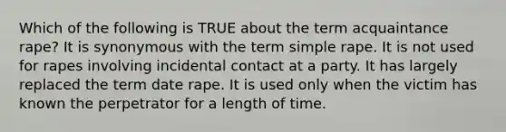 Which of the following is TRUE about the term acquaintance rape? It is synonymous with the term simple rape. It is not used for rapes involving incidental contact at a party. It has largely replaced the term date rape. It is used only when the victim has known the perpetrator for a length of time.