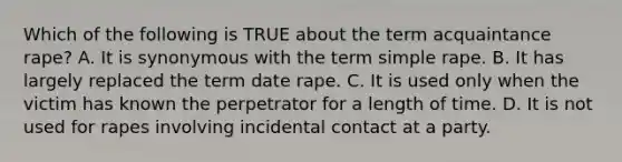 Which of the following is TRUE about the term acquaintance rape? A. It is synonymous with the term simple rape. B. It has largely replaced the term date rape. C. It is used only when the victim has known the perpetrator for a length of time. D. It is not used for rapes involving incidental contact at a party.