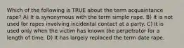 Which of the following is TRUE about the term acquaintance rape? A) It is synonymous with the term simple rape. B) It is not used for rapes involving incidental contact at a party. C) It is used only when the victim has known the perpetrator for a length of time. D) It has largely replaced the term date rape.