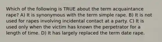 Which of the following is TRUE about the term acquaintance rape? A) It is synonymous with the term simple rape. B) It is not used for rapes involving incidental contact at a party. C) It is used only when the victim has known the perpetrator for a length of time. D) It has largely replaced the term date rape.