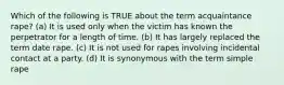 Which of the following is TRUE about the term acquaintance rape? (a) It is used only when the victim has known the perpetrator for a length of time. (b) It has largely replaced the term date rape. (c) It is not used for rapes involving incidental contact at a party. (d) It is synonymous with the term simple rape